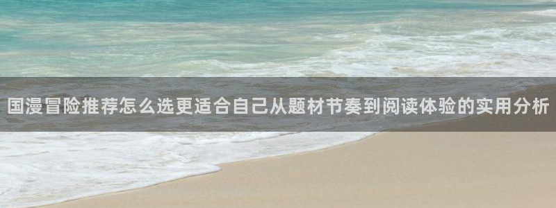 羞羞漫画热门漫画大全:国漫冒险推荐怎么选更适合自己从题材节奏到阅读体验的实用分析
